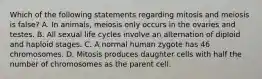 Which of the following statements regarding mitosis and meiosis is false? A. In animals, meiosis only occurs in the ovaries and testes. B. All sexual life cycles involve an alternation of diploid and haploid stages. C. A normal human zygote has 46 chromosomes. D. Mitosis produces daughter cells with half the number of chromosomes as the parent cell.