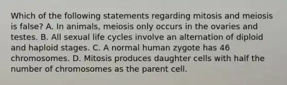 Which of the following statements regarding mitosis and meiosis is false? A. In animals, meiosis only occurs in the ovaries and testes. B. All sexual life cycles involve an alternation of diploid and haploid stages. C. A normal human zygote has 46 chromosomes. D. Mitosis produces daughter cells with half the number of chromosomes as the parent cell.