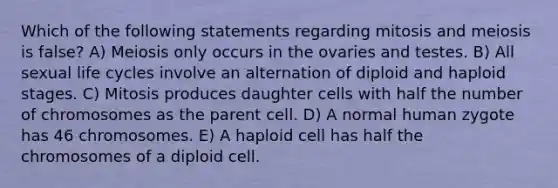 Which of the following statements regarding mitosis and meiosis is false? A) Meiosis only occurs in the ovaries and testes. B) All sexual life cycles involve an alternation of diploid and haploid stages. C) Mitosis produces daughter cells with half the number of chromosomes as the parent cell. D) A normal human zygote has 46 chromosomes. E) A haploid cell has half the chromosomes of a diploid cell.