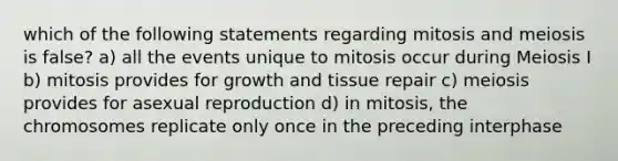 which of the following statements regarding mitosis and meiosis is false? a) all the events unique to mitosis occur during Meiosis I b) mitosis provides for growth and tissue repair c) meiosis provides for asexual reproduction d) in mitosis, the chromosomes replicate only once in the preceding interphase