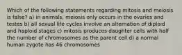 Which of the following statements regarding mitosis and meiosis is false? a) in animals, meiosis only occurs in the ovaries and testes b) all sexual life cycles involve an alternation of diploid and haploid stages c) mitosis produces daughter cells with half the number of chromosomes as the parent cell d) a normal human zygote has 46 chromosomes