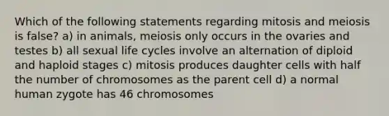 Which of the following statements regarding mitosis and meiosis is false? a) in animals, meiosis only occurs in the ovaries and testes b) all sexual life cycles involve an alternation of diploid and haploid stages c) mitosis produces daughter cells with half the number of chromosomes as the parent cell d) a normal human zygote has 46 chromosomes