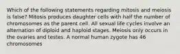 Which of the following statements regarding mitosis and meiosis is false? Mitosis produces daughter cells with half the number of chromosomes as the parent cell. All sexual life cycles involve an alternation of diploid and haploid stages. Meiosis only occurs in the ovaries and testes. A normal human zygote has 46 chromosomes