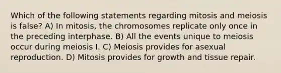 Which of the following statements regarding mitosis and meiosis is false? A) In mitosis, the chromosomes replicate only once in the preceding interphase. B) All the events unique to meiosis occur during meiosis I. C) Meiosis provides for asexual reproduction. D) Mitosis provides for growth and tissue repair.