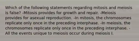 Which of the following statements regarding mitosis and meiosis is false? -Mitosis provides for growth and repair. -Meiosis provides for asexual reproduction. -In mitosis, the chromosomes replicate only once in the preceding interphase. -In meiosis, the chromosomes replicate only once in the preceding interphase. -All the events unique to meiosis occur during meiosis I.