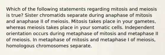 Which of the following statements regarding mitosis and meiosis is true? Sister chromatids separate during anaphase of mitosis and anaphase II of meiosis. Mitosis takes place in your gametes, whereas meiosis takes place in your somatic cells. Independent orientation occurs during metaphase of mitosis and metaphase II of meiosis. In metaphase of mitosis and metaphase I of meiosis, homologous chromosomes separate.