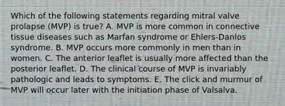 Which of the following statements regarding mitral valve prolapse (MVP) is true? A. MVP is more common in connective tissue diseases such as Marfan syndrome or Ehlers-Danlos syndrome. B. MVP occurs more commonly in men than in women. C. The anterior leaflet is usually more affected than the posterior leaflet. D. The clinical course of MVP is invariably pathologic and leads to symptoms. E. The click and murmur of MVP will occur later with the initiation phase of Valsalva.