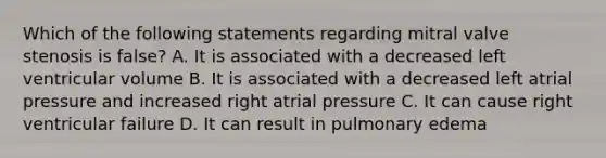 Which of the following statements regarding mitral valve stenosis is false? A. It is associated with a decreased left ventricular volume B. It is associated with a decreased left atrial pressure and increased right atrial pressure C. It can cause right ventricular failure D. It can result in pulmonary edema