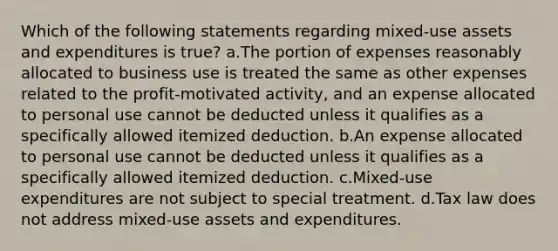 Which of the following statements regarding mixed-use assets and expenditures is true? a.The portion of expenses reasonably allocated to business use is treated the same as other expenses related to the profit-motivated activity, and an expense allocated to personal use cannot be deducted unless it qualifies as a specifically allowed itemized deduction. b.An expense allocated to personal use cannot be deducted unless it qualifies as a specifically allowed itemized deduction. c.Mixed-use expenditures are not subject to special treatment. d.Tax law does not address mixed-use assets and expenditures.