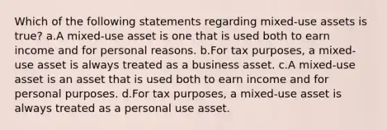 Which of the following statements regarding mixed-use assets is true? a.A mixed-use asset is one that is used both to earn income and for personal reasons. b.For tax purposes, a mixed-use asset is always treated as a business asset. c.A mixed-use asset is an asset that is used both to earn income and for personal purposes. d.For tax purposes, a mixed-use asset is always treated as a personal use asset.