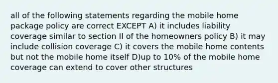 all of the following statements regarding the mobile home package policy are correct EXCEPT A) it includes liability coverage similar to section II of the homeowners policy B) it may include collision coverage C) it covers the mobile home contents but not the mobile home itself D)up to 10% of the mobile home coverage can extend to cover other structures