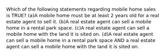 Which of the following statements regarding mobile home sales is TRUE? (a)A mobile home must be at least 2 years old for a real estate agent to sell it. (b)A real estate agent can sell a mobile home in a rental park space. (c)A real estate agent can sell a mobile home with the land it is sited on. (d)A real estate agent can sell a mobile home in a rental park space AND a real estate agent can sell a mobile home with the land it is sited on.