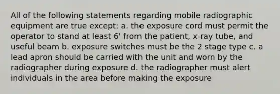 All of the following statements regarding mobile radiographic equipment are true except: a. the exposure cord must permit the operator to stand at least 6' from the patient, x-ray tube, and useful beam b. exposure switches must be the 2 stage type c. a lead apron should be carried with the unit and worn by the radiographer during exposure d. the radiographer must alert individuals in the area before making the exposure