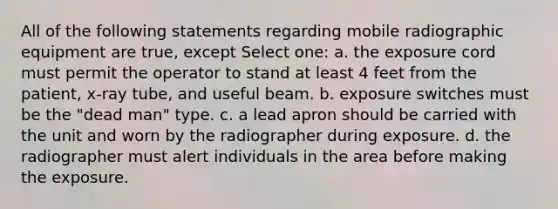 All of the following statements regarding mobile radiographic equipment are true, except Select one: a. the exposure cord must permit the operator to stand at least 4 feet from the patient, x-ray tube, and useful beam. b. exposure switches must be the "dead man" type. c. a lead apron should be carried with the unit and worn by the radiographer during exposure. d. the radiographer must alert individuals in the area before making the exposure.