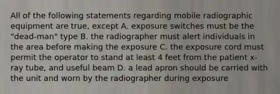 All of the following statements regarding mobile radiographic equipment are true, except A. exposure switches must be the "dead-man" type B. the radiographer must alert individuals in the area before making the exposure C. the exposure cord must permit the operator to stand at least 4 feet from the patient x-ray tube, and useful beam D. a lead apron should be carried with the unit and worn by the radiographer during exposure