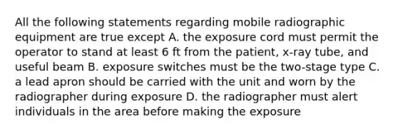 All the following statements regarding mobile radiographic equipment are true except A. the exposure cord must permit the operator to stand at least 6 ft from the patient, x-ray tube, and useful beam B. exposure switches must be the two-stage type C. a lead apron should be carried with the unit and worn by the radiographer during exposure D. the radiographer must alert individuals in the area before making the exposure