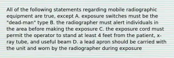 All of the following statements regarding mobile radiographic equipment are true, except A. exposure switches must be the "dead-man" type B. the radiographer must alert individuals in the area before making the exposure C. the exposure cord must permit the operator to stand at least 4 feet from the patient, x-ray tube, and useful beam D. a lead apron should be carried with the unit and worn by the radiographer during exposure