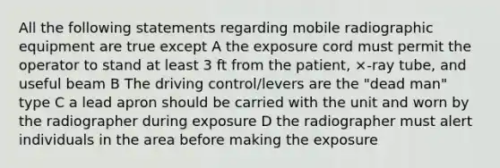 All the following statements regarding mobile radiographic equipment are true except A the exposure cord must permit the operator to stand at least 3 ft from the patient, ×-ray tube, and useful beam B The driving control/levers are the "dead man" type C a lead apron should be carried with the unit and worn by the radiographer during exposure D the radiographer must alert individuals in the area before making the exposure