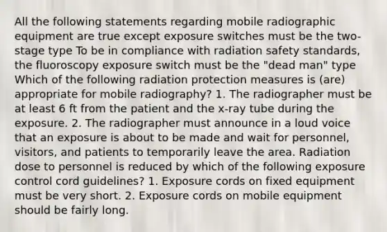 All the following statements regarding mobile radiographic equipment are true except exposure switches must be the two-stage type To be in compliance with radiation safety standards, the fluoroscopy exposure switch must be the "dead man" type Which of the following radiation protection measures is (are) appropriate for mobile radiography? 1. The radiographer must be at least 6 ft from the patient and the x-ray tube during the exposure. 2. The radiographer must announce in a loud voice that an exposure is about to be made and wait for personnel, visitors, and patients to temporarily leave the area. Radiation dose to personnel is reduced by which of the following exposure control cord guidelines? 1. Exposure cords on fixed equipment must be very short. 2. Exposure cords on mobile equipment should be fairly long.