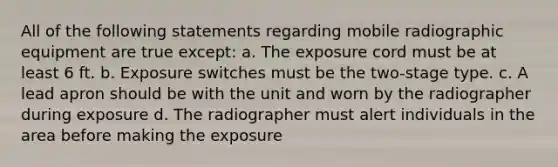 All of the following statements regarding mobile radiographic equipment are true except: a. The exposure cord must be at least 6 ft. b. Exposure switches must be the two-stage type. c. A lead apron should be with the unit and worn by the radiographer during exposure d. The radiographer must alert individuals in the area before making the exposure