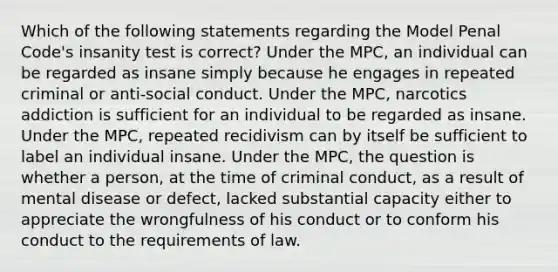 Which of the following statements regarding the Model Penal Code's insanity test is correct? Under the MPC, an individual can be regarded as insane simply because he engages in repeated criminal or anti-social conduct. Under the MPC, narcotics addiction is sufficient for an individual to be regarded as insane. Under the MPC, repeated recidivism can by itself be sufficient to label an individual insane. Under the MPC, the question is whether a person, at the time of criminal conduct, as a result of mental disease or defect, lacked substantial capacity either to appreciate the wrongfulness of his conduct or to conform his conduct to the requirements of law.