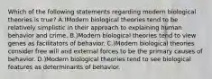 Which of the following statements regarding modern biological theories is true? A.)Modern biological theories tend to be relatively simplistic in their approach to explaining human behavior and crime. B.)Modern biological theories tend to view genes as facilitators of behavior. C.)Modern biological theories consider free will and external forces to be the primary causes of behavior. D.)Modern biological theories tend to see biological features as determinants of behavior.