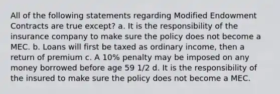 All of the following statements regarding Modified Endowment Contracts are true except? a. It is the responsibility of the insurance company to make sure the policy does not become a MEC. b. Loans will first be taxed as ordinary income, then a return of premium c. A 10% penalty may be imposed on any money borrowed before age 59 1/2 d. It is the responsibility of the insured to make sure the policy does not become a MEC.