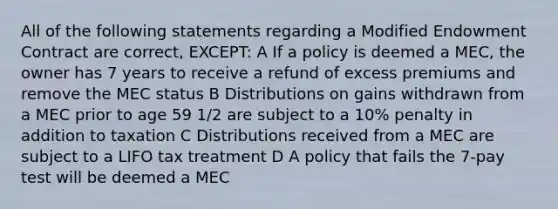 All of the following statements regarding a Modified Endowment Contract are correct, EXCEPT: A If a policy is deemed a MEC, the owner has 7 years to receive a refund of excess premiums and remove the MEC status B Distributions on gains withdrawn from a MEC prior to age 59 1/2 are subject to a 10% penalty in addition to taxation C Distributions received from a MEC are subject to a LIFO tax treatment D A policy that fails the 7-pay test will be deemed a MEC