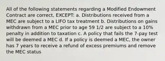 All of the following statements regarding a Modified Endowment Contract are correct, EXCEPT: a. Distributions received from a MEC are subject to a LIFO tax treatment b. Distributions on gains withdrawn from a MEC prior to age 59 1/2 are subject to a 10% penalty in addition to taxation c. A policy that fails the 7-pay test will be deemed a MEC d. If a policy is deemed a MEC, the owner has 7 years to receive a refund of excess premiums and remove the MEC status