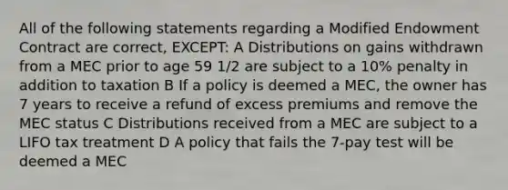 All of the following statements regarding a Modified Endowment Contract are correct, EXCEPT: A Distributions on gains withdrawn from a MEC prior to age 59 1/2 are subject to a 10% penalty in addition to taxation B If a policy is deemed a MEC, the owner has 7 years to receive a refund of excess premiums and remove the MEC status C Distributions received from a MEC are subject to a LIFO tax treatment D A policy that fails the 7-pay test will be deemed a MEC