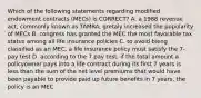 Which of the following statements regarding modified endowment contracts (MECs) is CORRECT? A. a 1988 revenue act, commonly known as TAMRA, gretaly increased the popularity of MECs B. congress has granted the MEC the most favorable tax status among all life insurance policies C. to avoid bieng classified as an MEC, a life insurance policy must satisfy the 7-pay test D. according to the 7 pay test, if the total amount a policyowner pays into a life contract during its first 7 years is less than the sum of the net level premiums that would have been payable to provide paid up future benefits in 7 years, the policy is an MEC