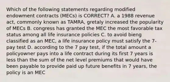 Which of the following statements regarding modified endowment contracts (MECs) is CORRECT? A. a 1988 revenue act, commonly known as TAMRA, gretaly increased the popularity of MECs B. congress has granted the MEC the most favorable tax status among all life insurance policies C. to avoid bieng classified as an MEC, a life insurance policy must satisfy the 7-pay test D. according to the 7 pay test, if the total amount a policyowner pays into a life contract during its first 7 years is less than the sum of the net level premiums that would have been payable to provide paid up future benefits in 7 years, the policy is an MEC