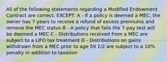 All of the following statements regarding a Modified Endowment Contract are correct, EXCEPT: A - If a policy is deemed a MEC, the owner has 7 years to receive a refund of excess premiums and remove the MEC status B - A policy that fails the 7-pay test will be deemed a MEC C - Distributions received from a MEC are subject to a LIFO tax treatment D - Distributions on gains withdrawn from a MEC prior to age 59 1/2 are subject to a 10% penalty in addition to taxation