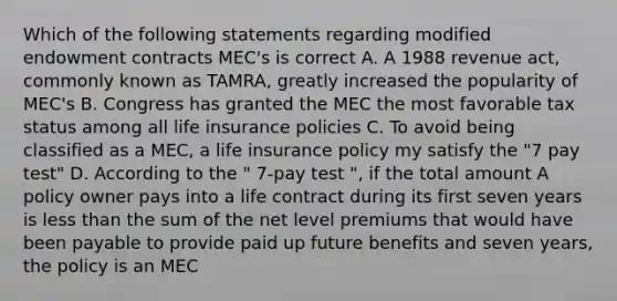 Which of the following statements regarding modified endowment contracts MEC's is correct A. A 1988 revenue act, commonly known as TAMRA, greatly increased the popularity of MEC's B. Congress has granted the MEC the most favorable tax status among all life insurance policies C. To avoid being classified as a MEC, a life insurance policy my satisfy the "7 pay test" D. According to the " 7-pay test ", if the total amount A policy owner pays into a life contract during its first seven years is less than the sum of the net level premiums that would have been payable to provide paid up future benefits and seven years, the policy is an MEC