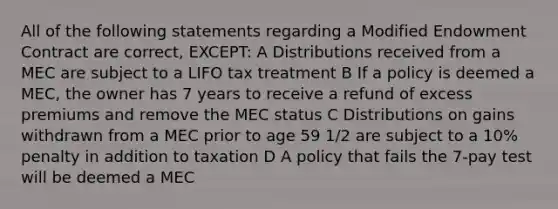 All of the following statements regarding a Modified Endowment Contract are correct, EXCEPT: A Distributions received from a MEC are subject to a LIFO tax treatment B If a policy is deemed a MEC, the owner has 7 years to receive a refund of excess premiums and remove the MEC status C Distributions on gains withdrawn from a MEC prior to age 59 1/2 are subject to a 10% penalty in addition to taxation D A policy that fails the 7-pay test will be deemed a MEC