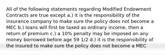 All of the following statements regarding Modified Endowment Contracts are true except a.) it is the responsibility of the insurance company to make sure the policy does not become a MEC b.) loans will first be taxed as ordinary income, then a return of premium c.) a 10% penalty may be imposed on any money borrowed before age 59 1/2 d.) it is the responsibility of the insured to make sure the policy does not become a MEC