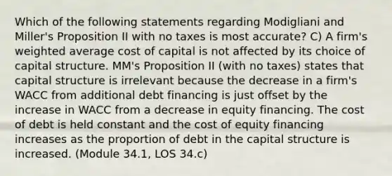 Which of the following statements regarding Modigliani and Miller's Proposition II with no taxes is most accurate? C) A firm's weighted average cost of capital is not affected by its choice of capital structure. MM's Proposition II (with no taxes) states that capital structure is irrelevant because the decrease in a firm's WACC from additional debt financing is just offset by the increase in WACC from a decrease in equity financing. The cost of debt is held constant and the cost of equity financing increases as the proportion of debt in the capital structure is increased. (Module 34.1, LOS 34.c)