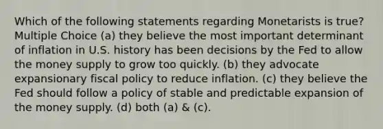 Which of the following statements regarding Monetarists is true? Multiple Choice (a) they believe the most important determinant of inflation in U.S. history has been decisions by the Fed to allow the money supply to grow too quickly. (b) they advocate expansionary fiscal policy to reduce inflation. (c) they believe the Fed should follow a policy of stable and predictable expansion of the money supply. (d) both (a) & (c).