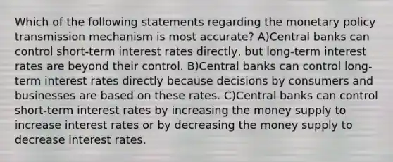 Which of the following statements regarding the monetary policy transmission mechanism is most accurate? A)Central banks can control short-term interest rates directly, but long-term interest rates are beyond their control. B)Central banks can control long-term interest rates directly because decisions by consumers and businesses are based on these rates. C)Central banks can control short-term interest rates by increasing the money supply to increase interest rates or by decreasing the money supply to decrease interest rates.