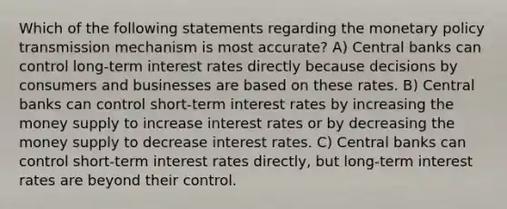 Which of the following statements regarding the monetary policy transmission mechanism is most accurate? A) Central banks can control long-term interest rates directly because decisions by consumers and businesses are based on these rates. B) Central banks can control short-term interest rates by increasing the money supply to increase interest rates or by decreasing the money supply to decrease interest rates. C) Central banks can control short-term interest rates directly, but long-term interest rates are beyond their control.