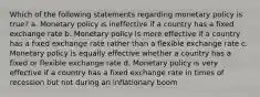 Which of the following statements regarding monetary policy is true? a. Monetary policy is ineffective if a country has a fixed exchange rate b. Monetary policy is more effective if a country has a fixed exchange rate rather than a flexible exchange rate c. Monetary policy is equally effective whether a country has a fixed or flexible exchange rate d. Monetary policy is very effective if a country has a fixed exchange rate in times of recession but not during an inflationary boom