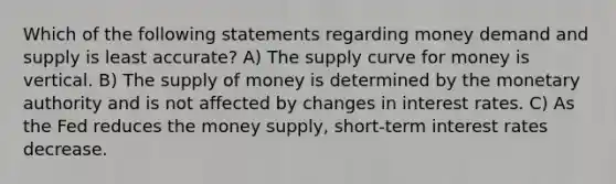 Which of the following statements regarding money demand and supply is least accurate? A) The supply curve for money is vertical. B) The supply of money is determined by the monetary authority and is not affected by changes in interest rates. C) As the Fed reduces the money supply, short-term interest rates decrease.