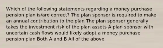 Which of the following statements regarding a money purchase pension plan is/are correct? The plan sponsor is required to make an annual contribution to the plan The plan sponsor generally takes the investment risk of the plan assets A plan sponsor with uncertain cash flows would likely adopt a money purchase pension plan Both A and B All of the above