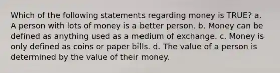 Which of the following statements regarding money is TRUE? a. A person with lots of money is a better person. b. Money can be defined as anything used as a medium of exchange. c. Money is only defined as coins or paper bills. d. The value of a person is determined by the value of their money.