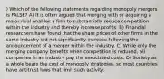 ) Which of the following statements regarding monopoly mergers is FALSE? A) It is often argued that merging with or acquiring a major rival enables a firm to substantially reduce competition within the industry and thereby increase profits. B) Financial researchers have found that the share prices of other firms in the same industry did not significantly increase following the announcement of a merger within the industry. C) While only the merging company benefits when competition is reduced, all companies in an industry pay the associated costs. D) Society as a whole bears the cost of monopoly strategies, so most countries have antitrust laws that limit such activity.