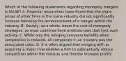 Which of the following statements regarding monopoly mergers is​ FALSE? A. Financial researchers have found that the share prices of other firms in the same industry did not significantly increase following the announcement of a merger within the industry. B. ​Society, as a​ whole, bears the cost of monopoly​ strategies, so most countries have antitrust laws that limit such activity. C. While only the merging company benefits when competition is​ reduced, all companies in an industry pay the associated costs. D. It is often argued that merging with or acquiring a major rival enables a firm to substantially reduce competition within the industry and thereby increase profits