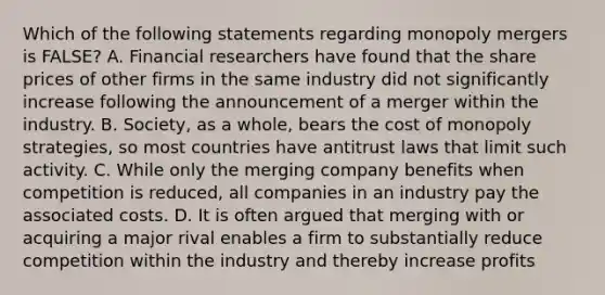 Which of the following statements regarding monopoly mergers is​ FALSE? A. Financial researchers have found that the share prices of other firms in the same industry did not significantly increase following the announcement of a merger within the industry. B. ​Society, as a​ whole, bears the cost of monopoly​ strategies, so most countries have antitrust laws that limit such activity. C. While only the merging company benefits when competition is​ reduced, all companies in an industry pay the associated costs. D. It is often argued that merging with or acquiring a major rival enables a firm to substantially reduce competition within the industry and thereby increase profits