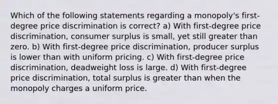 Which of the following statements regarding a monopoly's first-degree price discrimination is correct? a) With first-degree price discrimination, consumer surplus is small, yet still greater than zero. b) With first-degree price discrimination, producer surplus is lower than with uniform pricing. c) With first-degree price discrimination, deadweight loss is large. d) With first-degree price discrimination, total surplus is greater than when the monopoly charges a uniform price.