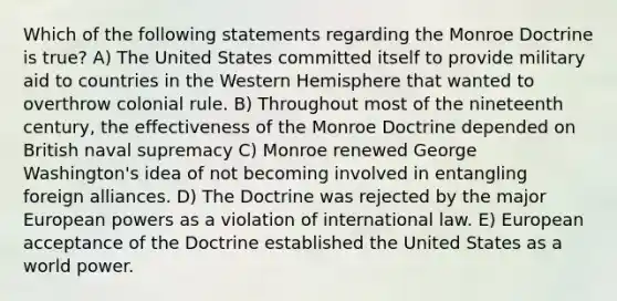 Which of the following statements regarding the Monroe Doctrine is true? A) The United States committed itself to provide military aid to countries in the Western Hemisphere that wanted to overthrow colonial rule. B) Throughout most of the nineteenth century, the effectiveness of the Monroe Doctrine depended on British naval supremacy C) Monroe renewed George Washington's idea of not becoming involved in entangling foreign alliances. D) The Doctrine was rejected by the major European powers as a violation of international law. E) European acceptance of the Doctrine established the United States as a world power.