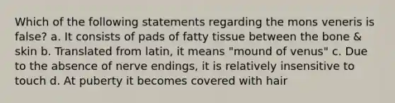 Which of the following statements regarding the mons veneris is false? a. It consists of pads of fatty tissue between the bone & skin b. Translated from latin, it means "mound of venus" c. Due to the absence of nerve endings, it is relatively insensitive to touch d. At puberty it becomes covered with hair